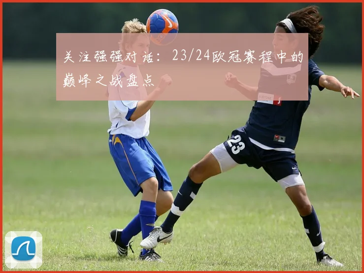 关注强强对话:23/24欧冠赛程中的巅峰之战盘点