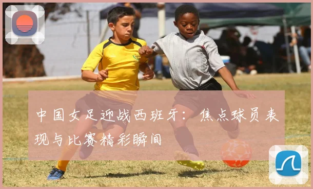 中国女足迎战西班牙：焦点球员表现与比赛精彩瞬间