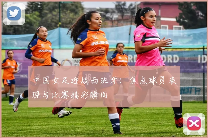 中国女足迎战西班牙:焦点球员表现与比赛精彩瞬间