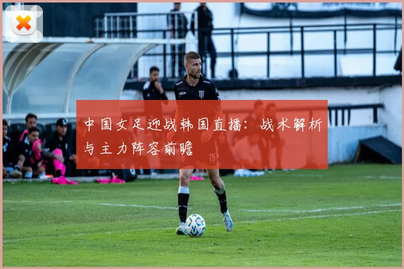 中国女足迎战韩国直播:战术解析与主力阵容前瞻
