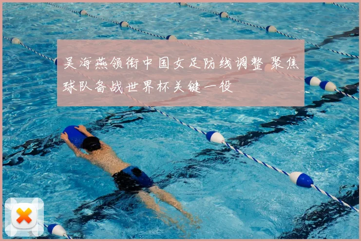 吴海燕领衔中国女足防线调整 聚焦球队备战世界杯关键一役