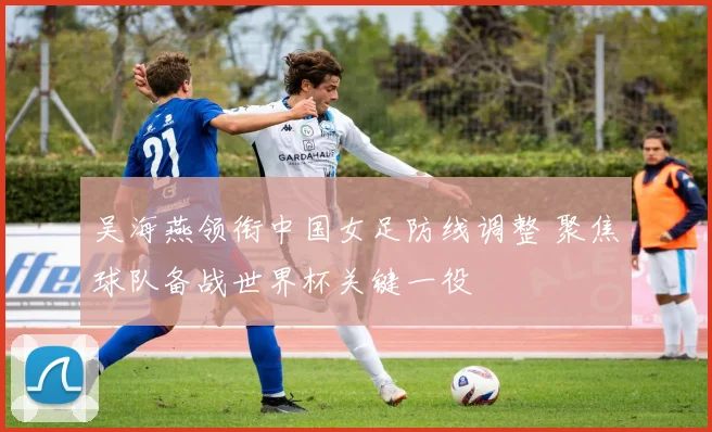 吴海燕领衔中国女足防线调整 聚焦球队备战世界杯关键一役